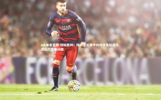 mk体育官网-惊险胜利！球队在比赛中向对手发起进攻，球队打比赛问题