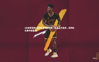 mk体育官网-深圳队客场胜陕西，队员士气高昂，深圳队比赛中超直播